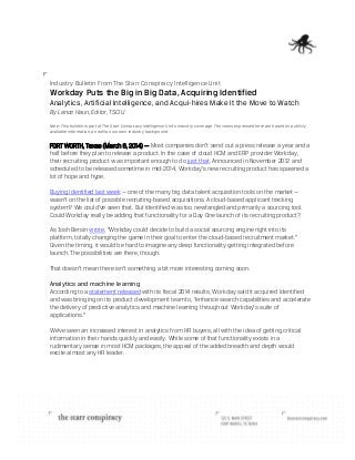 Industry Bulletin From The Starr Conspiracy Intelligence Unit

Workday Puts the Big in Big Data, Acquiring Identified
Analytics, Artificial Intelligence, and Acqui-hires Make It the Move to Watch
By Lance Haun, Editor, TSCIU
Note: This bulletin is part of The Starr Conspiracy Intelligence Unit’s industry coverage. The views expressed here are based on publicly
available information, as well as our own industry background.

FORT WORTH, Texas (March 6, 2014) — Most companies don’t send out a press release a year and a
half before they plan to release a product. In the case of cloud HCM and ERP provider Workday,
their recruiting product was important enough to do just that. Announced in November 2012 and
scheduled to be released sometime in mid-2014, Workday’s new recruiting product has spawned a
lot of hope and hype.
Buying Identified last week — one of the many big data talent acquisition tools on the market —
wasn’t on the list of possible recruiting-based acquisitions. A cloud-based applicant tracking
system? We could’ve seen that. But Identified was too newfangled and primarily a sourcing tool.
Could Workday really be adding that functionality for a Day One launch of its recruiting product?
As Josh Bersin wrote, “Workday could decide to build a social sourcing engine right into its
platform, totally changing the game in their goal to enter the cloud-based recruitment market.”
Given the timing, it would be hard to imagine any deep functionality getting integrated before
launch. The possibilities are there, though.
That doesn’t mean there isn’t something a bit more interesting coming soon.

Analytics and machine learning
According to a statement released with its fiscal 2014 results, Workday said it acquired Identified
and was bringing on its product development team to, “enhance search capabilities and accelerate
the delivery of predictive analytics and machine learning throughout Workday’s suite of
applications.”
We’ve seen an increased interest in analytics from HR buyers, all with the idea of getting critical
information in their hands quickly and easily. While some of that functionality exists in a
rudimentary sense in most HCM packages, the appeal of the added breadth and depth would
excite almost any HR leader.

 