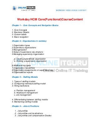 WORKDAY HCM COURSE CONTENT
Workday HCM Core(Functional)CourseContent
Chapter 1 – Core Concepts and Navigation Basics
1. Core Concepts
2. Business Objects
3. Custom labels
4. Basic navigation
Chapter 2– Organizations in workday
1.Organization types
2.Supervisory organizations
3.Reorganization
4.Setup of supervisory org structure
5.Managing supervisory organization
a. Creating subordinate organization
b. Dividing a supervisory organization
6.Additional org types
7.Organization hierarchies
8.Organization assignments on supervisory org
9.Organizational reports
Chapter 3 – Staffing Models
1. Types of staffing models
2. Configuring individual staffing model
3. Hiring restrictions
a. Position management
b. Headcount management
c. Job management
4. Differentiating between staffing models
5. Maintaining staffing models
Chapter 4 – Jobs & Positions
1. Job profiles
2. Job profiles and localizations
3. Job profiles and compensation Grades
 