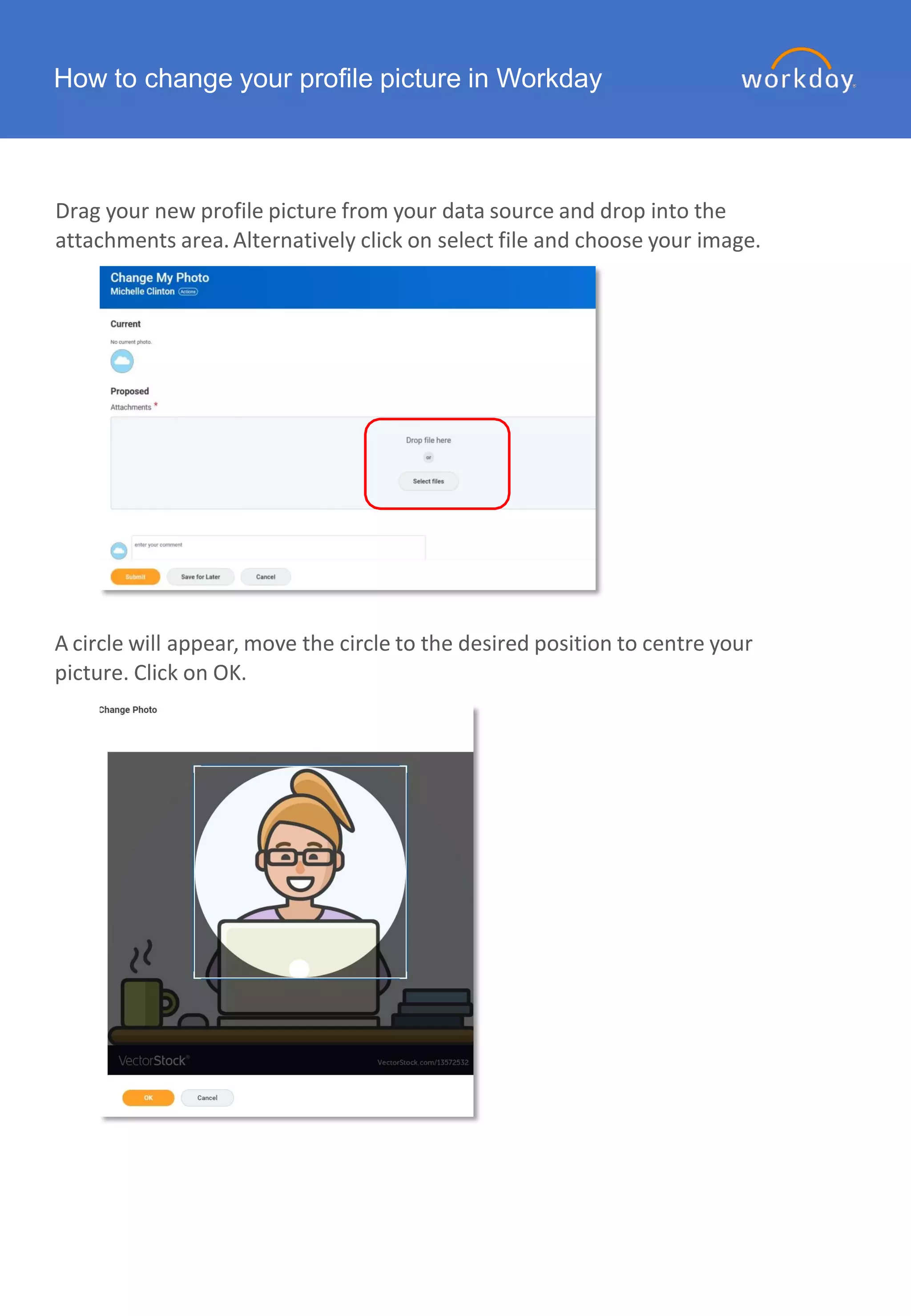 How to change your profile picture in Workday
Drag your new profile picture from your data source and drop into the
attachments area.Alternatively click on select file and choose your image.
A circle will appear, move the circle to the desired position to centre your
picture. Click on OK.