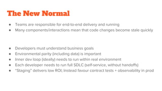 The New Normal
● Teams are responsible for end-to-end delivery and running
● Many components/interactions mean that code changes become stale quickly
● Developers must understand business goals
● Environmental parity (including data) is important
● Inner dev loop (ideally) needs to run within real environment
● Each developer needs to run full SDLC (self-service, without handoffs)
● “Staging” delivers low ROI; Instead favour contract tests + observability in prod
 