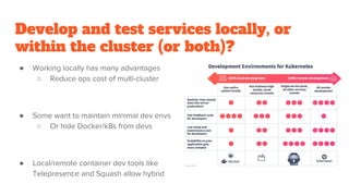 Develop and test services locally, or
within the cluster (or both)?
● Working locally has many advantages
○ Reduce ops cost of multi-cluster
● Some want to maintain minimal dev envs
○ Or hide Docker/k8s from devs
● Local/remote container dev tools like
Telepresence and Squash allow hybrid
 
