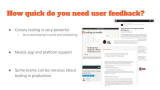 How quick do you need user feedback?
● Canary testing is very powerful
○ As is developing in prod and shadowing
● Needs app and platform support
● Some teams can be nervous about
testing in production
 