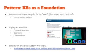 Pattern: K8s as a Foundation
● Kubernetes becoming de facto CoaaS (the new cloud broker?)
○ Lots of hosted options
● Highly extensible
○ Custom Controllers
○ Operators
○ CloudBuddies
● Extension enables custom workflow
○ “Kubernetes Custom Resource, Controller and Operator Development Tools”
 