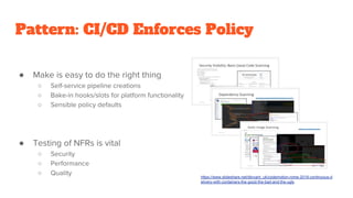 Pattern: CI/CD Enforces Policy
● Make is easy to do the right thing
○ Self-service pipeline creations
○ Bake-in hooks/slots for platform functionality
○ Sensible policy defaults
● Testing of NFRs is vital
○ Security
○ Performance
○ Quality https://www.slideshare.net/dbryant_uk/codemotion-rome-2018-continuous-d
elivery-with-containers-the-good-the-bad-and-the-ugly
 