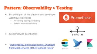 Pattern: Observability > Testing
● Essential part of the platform and developer
workflow/experience
○ Monitoring, logging and tracing
○ Bake-in hooks to scaffolding
● Global/service dashboards
● “Observability and Avoiding Alert Overload
from Microservices at the Financial Times”
 