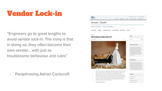 Vendor Lock-in
“Engineers go to great lengths to
avoid vendor lock-in. The irony is that
in doing so, they often become their
own vendor... with just as
troublesome behaviour and rules”
- Paraphrasing Adrian Cockcroft
 