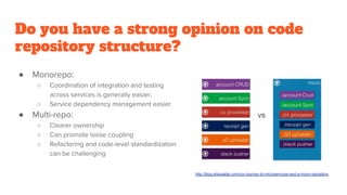 Do you have a strong opinion on code
repository structure?
● Monorepo:
○ Coordination of integration and testing
across services is generally easier,
○ Service dependency management easier
● Multi-repo:
○ Clearer ownership
○ Can promote loose coupling
○ Refactoring and code-level standardization
can be challenging
http://blog.shippable.com/our-journey-to-microservices-and-a-mono-repository
 