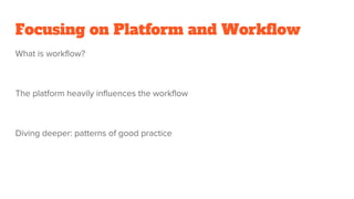 Focusing on Platform and Workflow
What is workflow?
The platform heavily influences the workflow
Diving deeper: patterns of good practice
 