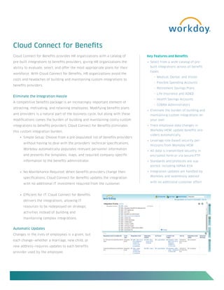Cloud Connect for Benefits
Cloud Connect for Benefits provides HR organizations with a catalog of        Key Features and Benefits
pre-built integrations to benefits providers, giving HR organizations the     •	 Select from a wide catalog of pre-

ability to evaluate, select, and offer the most appropriate plans for their     built integrations across all benefit
                                                                                types:
workforce. With Cloud Connect for Benefits, HR organizations avoid the
                                                                                  ° Medical, Dental, and Vision
costs and headaches of building and maintaining custom integrations to
                                                                                  ° Flexible Spending Accounts
benefits providers.
                                                                                  ° Retirement Savings Plans

                                                                                  ° Life Insurance and AD&D
Eliminate the Integration Hassle
                                                                                  ° Health Savings Accounts
A competitive benefits package is an increasingly important element of
                                                                                  ° COBRA Administrators
attracting, motivating, and retaining employees. Modifying benefits plans
                                                                              •	 Eliminate the burden of building and
and providers is a natural part of the business cycle, but along with these     maintaining custom integrations on
modifications comes the burden of building and maintaining costly custom        your own
integrations to benefits providers. Cloud Connect for Benefits eliminates     •	 Track employee data changes in

this custom integration burden.                                                 Workday HCM; update benefits pro-
                                                                                viders automatically
    •	 Simple Setup: Choose from a pre-populated list of benefits providers
                                                                              •	 Leverage role-based security per-
      without having to deal with the providers’ technical specifications.
                                                                                missions from Workday HCM
      Workday automatically populates relevant personnel information
                                                                              •	 All data is transmitted securely in
      and presents the templates, maps, and required company-specific           encrypted form or via secure FTP
      information to the benefits administrator.                              •	 Standards and protocols are sup-
                                                                                ported, including HIPAA 834

    •	 No Maintenance Required: When benefits providers change their          •	 Integration updates are handled by
                                                                                Workday and seamlessly applied
      specifications, Cloud Connect for Benefits updates the integration
                                                                                with no additional customer effort
      with no additional IT investment required from the customer.


    •	 Efficient for IT: Cloud Connect for Benefits
      delivers the integrations, allowing IT
      resources to be redeployed on strategic
      activities instead of building and
      maintaining complex integrations.


Automatic Updates
Changes in the lives of employees is a given, but
each change—whether a marriage, new child, or
new address—requires updates to each benefits
provider used by the employee.
 