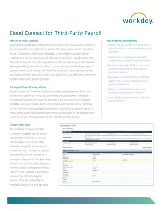 Cloud Connect for Third-Party Payroll
Maximize Your Options                                                             Key Features and Benefits
Organizations often have different requirements—and consequently different        •	 Connect	to	any	number	of	third-party		

payroll providers—for different countries. Deciding which payroll providers        payroll systems, including global payroll
                                                                                   providers
to use is of utmost importance. Workday is committed to supporting all
customers no matter which payroll providers they select. Cloud Connect for        •	 Choose	from	a	catalog	of	packaged	
                                                                                   integrations to global payroll providers
Third-Party Payroll supports organizations that use Workday as their Human
                                                                                  •	 Configure	Workday	HCM	to	maximize		
Resources (HR) system-of-record but choose to utilize non-Workday payroll
                                                                                   alignment and ease of data transfer
systems. With Cloud Connect for Third-Party Payroll, organizations can rest
                                                                                   between systems
easy knowing their data will be securely, accurately, and efficiently connected
                                                                                  •	 Leverage	a	standard	Payroll	Interface		
to their third-party payroll systems.
                                                                                   Output File as a foundation for new
                                                                                   payroll integrations
Packaged Payroll Integrations
                                                                                  •	 Utilize	custom	fields	to	capture	or	
Cloud Connect for Third-Party Payroll includes payroll partners that have
                                                                                   calculate additional information
solutions for countries across all continents and geographies. Packaged
                                                                                  •	 Audit	data	to	preemptively	catch	and		
integrations to third-party payroll providers are built and maintained by          correct errors
Workday, and any changes to the integrations are maintained by Workday
as well. Partners and packaged integrations continue to be added regularly.
Please check with your salesperson to find out the latest list of partners and
countries served through Cloud Connect for Third-Party Payroll.


Payroll Interface
The Workday Payroll Interface
is another integral part of Cloud
Connect for Third-Party Payroll.
The Workday Payroll Interface
provides a way for customers to
connect to any third-party payroll
provider that is not offered as a
packaged integration. The Workday
Payroll Interface includes Workday
Human Capital Management (HCM)
features that support data models
required by external payroll
systems. The Workday Payroll
Interface also offers web services
 
