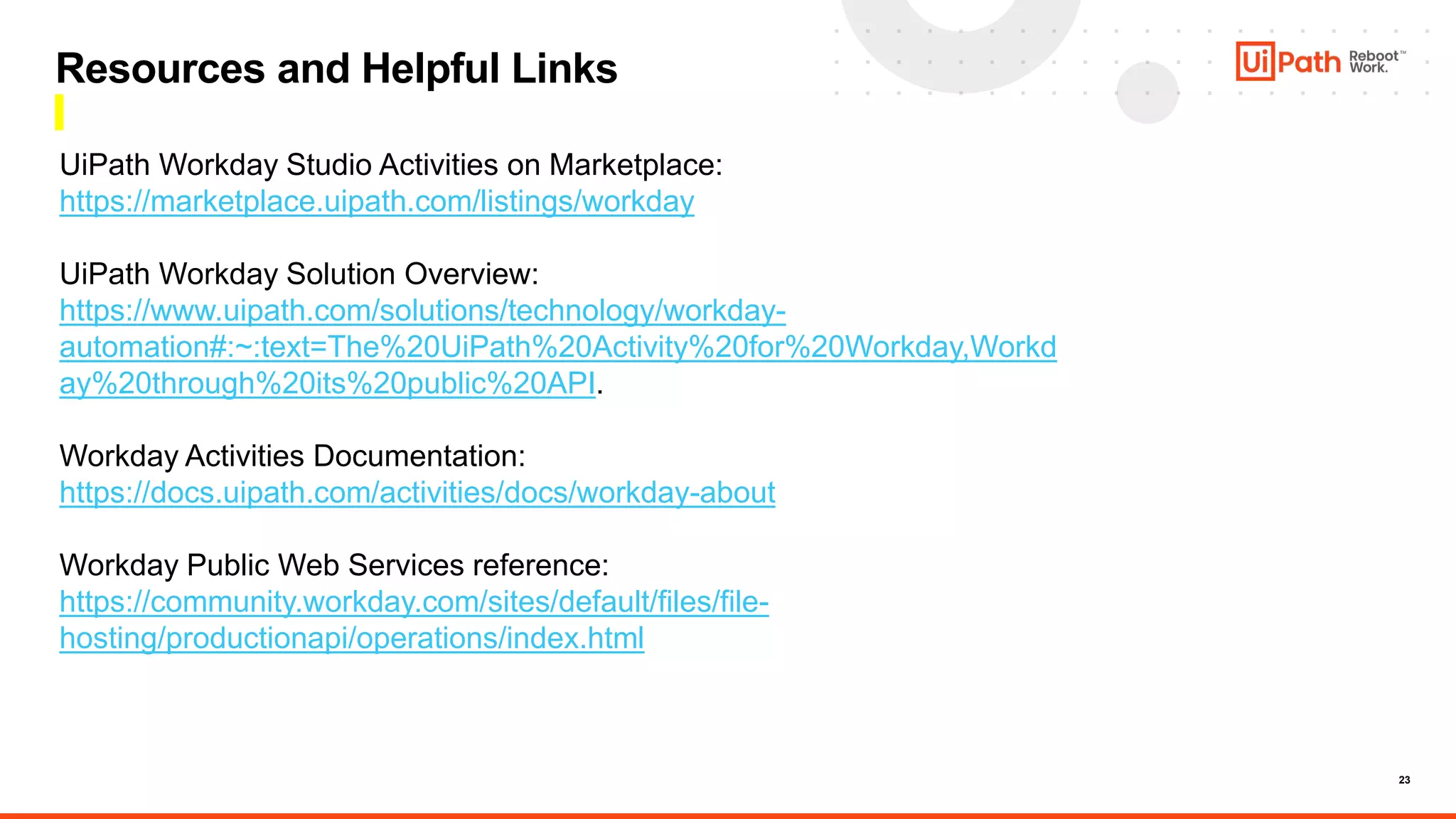 23
Resources and Helpful Links
UiPath Workday Studio Activities on Marketplace:
https://marketplace.uipath.com/listings/workday
UiPath Workday Solution Overview:
https://www.uipath.com/solutions/technology/workday-
automation#:~:text=The%20UiPath%20Activity%20for%20Workday,Workd
ay%20through%20its%20public%20API.
Workday Activities Documentation:
https://docs.uipath.com/activities/docs/workday-about
Workday Public Web Services reference:
https://community.workday.com/sites/default/files/file-
hosting/productionapi/operations/index.html
 