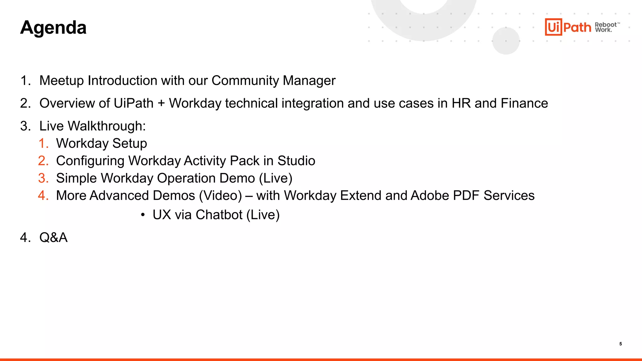 5
1. Meetup Introduction with our Community Manager
2. Overview of UiPath + Workday technical integration and use cases in HR and Finance
3. Live Walkthrough:
1. Workday Setup
2. Configuring Workday Activity Pack in Studio
3. Simple Workday Operation Demo (Live)
4. More Advanced Demos (Video) – with Workday Extend and Adobe PDF Services
• UX via Chatbot (Live)
4. Q&A
Agenda
 
