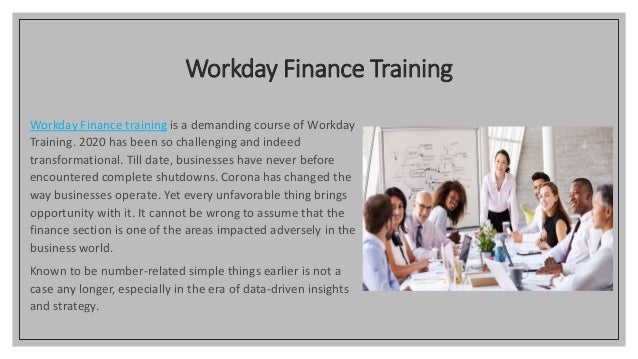 Workday Finance Training
Workday Finance training is a demanding course of Workday
Training. 2020 has been so challenging and indeed
transformational. Till date, businesses have never before
encountered complete shutdowns. Corona has changed the
way businesses operate. Yet every unfavorable thing brings
opportunity with it. It cannot be wrong to assume that the
finance section is one of the areas impacted adversely in the
business world.
Known to be number-related simple things earlier is not a
case any longer, especially in the era of data-driven insights
and strategy.
 