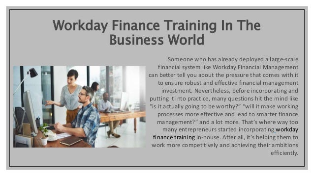Workday Finance Training In The
Business World
Someone who has already deployed a large-scale
financial system like Workday Financial Management
can better tell you about the pressure that comes with it
to ensure robust and effective financial management
investment. Nevertheless, before incorporating and
putting it into practice, many questions hit the mind like
“is it actually going to be worthy?” “will it make working
processes more effective and lead to smarter finance
management?” and a lot more. That’s where way too
many entrepreneurs started incorporating workday
finance training in-house. After all, it’s helping them to
work more competitively and achieving their ambitions
efficiently.
 