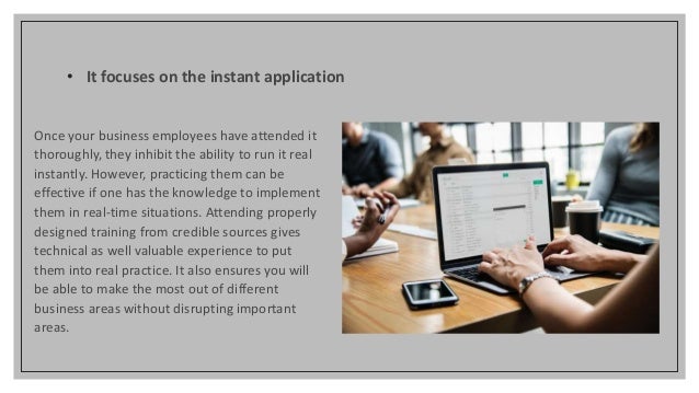 • It focuses on the instant application
Once your business employees have attended it
thoroughly, they inhibit the ability to run it real
instantly. However, practicing them can be
effective if one has the knowledge to implement
them in real-time situations. Attending properly
designed training from credible sources gives
technical as well valuable experience to put
them into real practice. It also ensures you will
be able to make the most out of different
business areas without disrupting important
areas.
 
