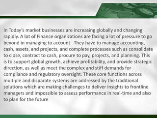 In Today’s market businesses are increasing globally and changing
rapidly. A lot of Finance organizations are facing a lot of pressure to go
beyond in managing to account. They have to manage accounting,
cash, assets, and projects, and complete processes such as consolidate
to close, contract to cash, procure to pay, projects, and planning. This
is to support global growth, achieve profitability, and provide strategic
direction, as well as meet the complex and stiff demands for
compliance and regulatory oversight. These core functions across
multiple and disparate systems are addressed by the traditional
solutions which are making challenges to deliver insights to frontline
managers and impossible to assess performance in real-time and also
to plan for the future
 
