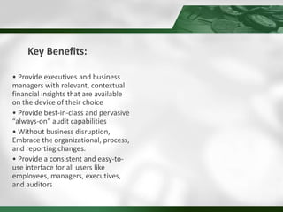 Key Benefits:
• Provide executives and business
managers with relevant, contextual
financial insights that are available
on the device of their choice
• Provide best-in-class and pervasive
“always-on” audit capabilities
• Without business disruption,
Embrace the organizational, process,
and reporting changes.
• Provide a consistent and easy-to-
use interface for all users like
employees, managers, executives,
and auditors
 