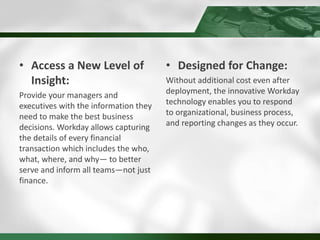 • Access a New Level of
Insight:
Provide your managers and
executives with the information they
need to make the best business
decisions. Workday allows capturing
the details of every financial
transaction which includes the who,
what, where, and why— to better
serve and inform all teams—not just
finance.
• Designed for Change:
Without additional cost even after
deployment, the innovative Workday
technology enables you to respond
to organizational, business process,
and reporting changes as they occur.
 
