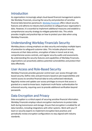 Introduction
As organizations increasingly adopt cloud-based financial management systems
like Workday Financials, ensuring the security and protection of sensitive
financial data becomes paramount. Workday Financials offers robust security
features and adheres to industry best practices to safeguard your organization's
data. However, it is essential to implement additional measures and establish a
comprehensive security strategy to mitigate potential risks. This article
provides insights and practical tips on how to protect your data when using
Workday Financials.
Understanding Workday Financials Security
Workday places a strong emphasis on data security and employs multiple layers
of protection to safeguard customer data. This includes physical security
measures at their data centres, encryption of data in transit and at rest,
comprehensive access controls, and regular security audits and assessments.
By understanding the security features and capabilities of Workday Financials,
organizations can proactively address potential vulnerabilities and protect their
data effectively.
User Access and Role-Based Security
Workday Financials provides granular control over user access through role-
based security. Define roles and permissions based on job responsibilities and
restrict access to sensitive financial data to only authorized individuals.
Regularly review and update user access privileges to ensure that access is
granted on a need-to-know basis. Implement multi-factor authentication for
enhanced security, requiring users to provide additional verification beyond
passwords.
Data Encryption and Privacy
Data encryption is a critical aspect of securing sensitive financial information.
Workday Financials employs robust encryption mechanisms to protect data
both during transmission and storage. Ensure that encryption is enabled for all
data transfers, including integrations with other systems. Work with your IT
team or security experts to implement encryption best practices and
periodically review encryption configurations to stay aligned with industry
standards.
 