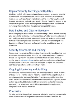 Regular Security Patching and Updates
Workday regularly releases security patches and updates to address potential
vulnerabilities and improve system security. Stay up-to-date with the latest
releases and apply patches promptly to ensure that your Workday Financials
instance is protected against known security threats. Establish a process to test
and validate updates before deploying them in the production environment,
minimizing the risk of system disruptions or compatibility issues.
Data Backup and Disaster Recovery
Maintaining regular data backups and implementing a robust disaster recovery
plan is crucial for protecting your financial data. Workday provides automated
data backup capabilities, but it is essential to establish backup schedules and
test data restoration processes periodically. Consider implementing off-site
backups or utilizing third-party backup solutions for an additional layer of
protection.
Security Awareness and Training
Human error remains one of the most significant security risks. Educating your
employees about security best practices and raising awareness of potential
threats can significantly reduce the likelihood of data breaches. Conduct
regular security workday training sessions and communicate security policies
and procedures to all users. Encourage employees to report any suspicious
activities or potential security incidents promptly.
Ongoing Monitoring and Auditing
Implementing continuous monitoring and auditing processes is vital to detect
and respond to potential security incidents proactively. Leverage the built-in
security monitoring features of Workday Financials and establish real-time
alerts for unusual activities or unauthorized access attempts. Regularly review
system logs and audit trails to identify any anomalies and perform security
assessments or penetration tests to identify vulnerabilities and ensure
compliance with security standards.
Conclusion
Securing sensitive financial data is a critical priority for organizations leveraging
cloud-based financial management systems like Workday Financials. By
 