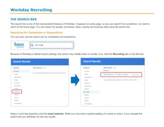 Workday Recruiting
THE SEARCH BAR
The search bar is one of the most powerful features of Workday. It appears on every page, so you can search from anywhere—no need to
return to the home page. You can search for people, processes, tasks, reports and business data using the search bar.
Searching for Candidates or Requisitions
You can even use the search bar for candidates and requisitions.
Because of Workday’s default search settings, the search may initially show no results. If so, click the Recruiting tab on the left side.
Keep in mind that searches only find exact matches. While you may enter a partial spelling of a name or action, if you misspell the
search text you will likely not see any results.
 