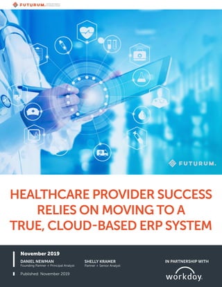 November 2019
Published: November 2019
DANIEL NEWMAN
Founding Partner + Principal Analyst
HEALTHCARE PROVIDER SUCCESS
RELIES ON MOVING TO A
TRUE, CLOUD-BASED ERP SYSTEM
IN PARTNERSHIP WITH
SHELLY KRAMER
Partner + Senior Analyst
 