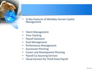 • 2) Key Features of Workday Human Capital
Management
• Talent Management
• Time Tracking
• Payroll Solutions
• Goal Management
• Performance Management
• Succession Planning
• Career and Development Planning
• Payroll Co-Sourcing Services
• Cloud Connect for Third-Party Payroll
 