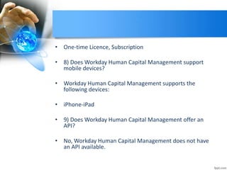 • One-time Licence, Subscription
• 8) Does Workday Human Capital Management support
mobile devices?
• Workday Human Capital Management supports the
following devices:
• iPhone-iPad
• 9) Does Workday Human Capital Management offer an
API?
• No, Workday Human Capital Management does not have
an API available.
 