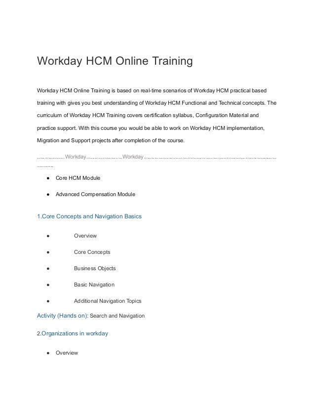 Workday HCM Online Training
Workday HCM Online Training is based on real-time scenarios of Workday HCM practical based
training with gives you best understanding of Workday HCM Functional and Technical concepts. The
curriculum of Workday HCM Training covers certification syllabus, Configuration Material and
practice support. With this course you would be able to work on Workday HCM implementation,
Migration and Support projects after completion of the course.
Learn Workday HCM Training Online Best Institute for WorkdayHCM Functional and Technical with Certification Material Live Tutorial WorkdayHCM Training Class Videos Interview Questions Attend Free Demo we offer Workday HCM Self Paced Learning Online Corporate and Classroom Training India USA UK Australia Canada Singapore UAE Dubai Abu Dhabi Qatar Hyderabad Bangalore Chennai
Pune Mumbai Noida NCR Delhi
● Core HCM Module
● Advanced Compensation Module
1.Core Concepts and Navigation Basics
● Overview
● Core Concepts
● Business Objects
● Basic Navigation
● Additional Navigation Topics
Activity (Hands on): Search and Navigation
2.Organizations in workday
● Overview
 