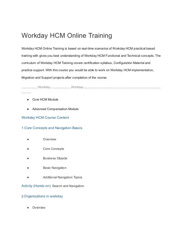 Workday HCM Online Training
Workday HCM Online Training is based on real-time scenarios of Workday HCM practical based
training with gives you best understanding of Workday HCM Functional and Technical concepts. The
curriculum of Workday HCM Training covers certification syllabus, Configuration Material and
practice support. With this course you would be able to work on Workday HCM implementation,
Migration and Support projects after completion of the course.
Learn Workday HCM Training Online Best Institute for WorkdayHCM Functional and Technical with Certification Material Live Tutorial WorkdayHCM Training Class Videos Interview Questions Attend Free Demo we offer Workday HCM Self Paced Learning Online Corporate and Classroom Training India USA UK Australia Canada Singapore UAE Dubai Abu Dhabi Qatar Hyderabad Bangalore Chennai
Pune Mumbai Noida NCR Delhi
● Core HCM Module
● Advanced Compensation Module
Workday HCM Course Content
1.Core Concepts and Navigation Basics
● Overview
● Core Concepts
● Business Objects
● Basic Navigation
● Additional Navigation Topics
Activity (Hands on): Search and Navigation
2.Organizations in workday
● Overview
 