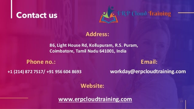 Contact us
Address:
11
Phone no.:
Website:
86, Light House Rd, Kollupuram, R.S. Puram,
Coimbatore, Tamil Nadu 641001, India
+1 (214) 872 7517/ +91 956 604 8693
www.erpcloudtraining.com
Email:
workday@erpcloudtraining.com
 
