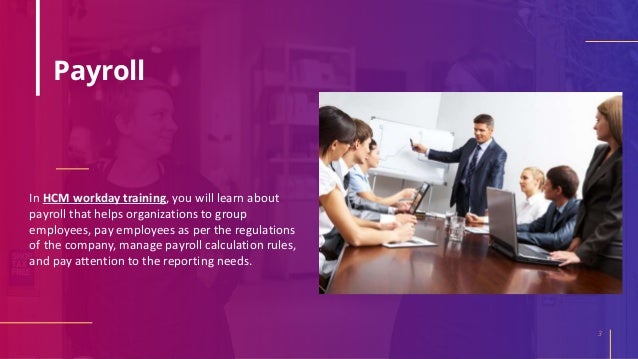 Payroll
In HCM workday training, you will learn about
payroll that helps organizations to group
employees, pay employees as per the regulations
of the company, manage payroll calculation rules,
and pay attention to the reporting needs.
3
 