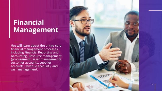 Financial
Management
You will learn about the entire core
financial management processes,
including Financial Reporting and
Accounting, Resource management
(procurement, asset management),
customer accounts, supplier
accounts, revenue accounts, and
cash management.
4
 