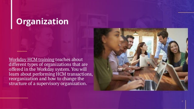 Organization
Workday HCM training teaches about
different types of organizations that are
offered in the Workday system. You will
learn about performing HCM transactions,
reorganization and how to change the
structure of a supervisory organization.
6
 