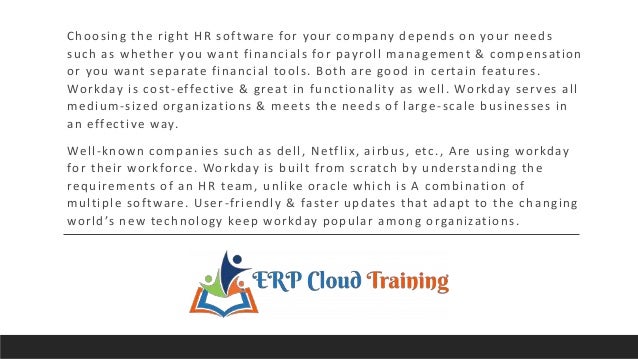 Choosing the right HR software for your company depends on your needs
such as whether you want financials for payroll management & compensation
or you want separate financial tools. Both are good in certain features.
Workday is cost-effective & great in functionality as well. Workday serves all
medium-sized organizations & meets the needs of large -scale businesses in
an effective way.
Well-known companies such as dell, Netflix, airbus, etc., Are using workday
for their workforce. Workday is built from scratch by understanding the
requirements of an HR team, unlike oracle which is A combination of
multiple software. User-friendly & faster updates that adapt to the changing
world’s new technology keep workday popular among organizations.
 