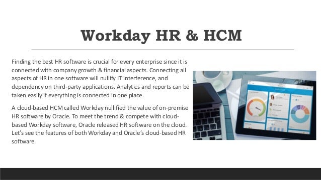 Workday HR & HCM
Finding the best HR software is crucial for every enterprise since it is
connected with company growth & financial aspects. Connecting all
aspects of HR in one software will nullify IT interference, and
dependency on third-party applications. Analytics and reports can be
taken easily if everything is connected in one place.
A cloud-based HCM called Workday nullified the value of on-premise
HR software by Oracle. To meet the trend & compete with cloud-
based Workday software, Oracle released HR software on the cloud.
Let’s see the features of both Workday and Oracle’s cloud-based HR
software.
 