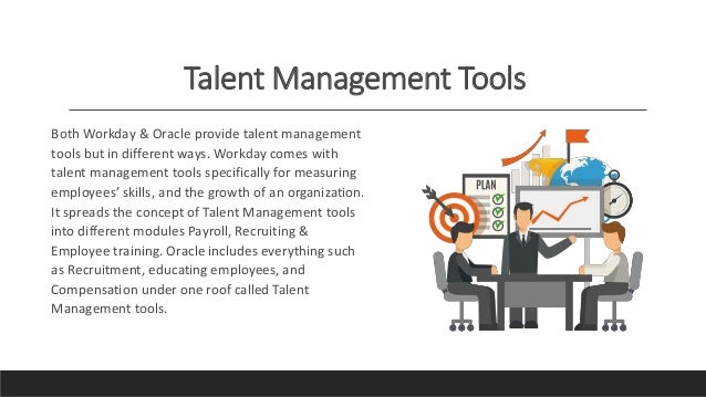 Talent Management Tools
Both Workday & Oracle provide talent management
tools but in different ways. Workday comes with
talent management tools specifically for measuring
employees’ skills, and the growth of an organization.
It spreads the concept of Talent Management tools
into different modules Payroll, Recruiting &
Employee training. Oracle includes everything such
as Recruitment, educating employees, and
Compensation under one roof called Talent
Management tools.
 