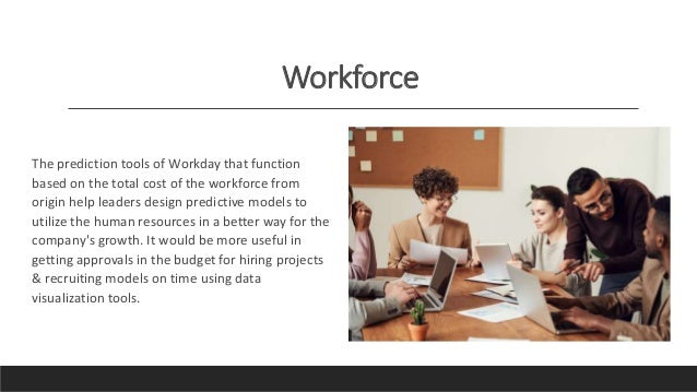 Workforce
The prediction tools of Workday that function
based on the total cost of the workforce from
origin help leaders design predictive models to
utilize the human resources in a better way for the
company's growth. It would be more useful in
getting approvals in the budget for hiring projects
& recruiting models on time using data
visualization tools.
 