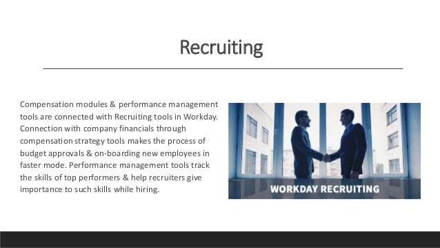 Recruiting
Compensation modules & performance management
tools are connected with Recruiting tools in Workday.
Connection with company financials through
compensation strategy tools makes the process of
budget approvals & on-boarding new employees in
faster mode. Performance management tools track
the skills of top performers & help recruiters give
importance to such skills while hiring.
 