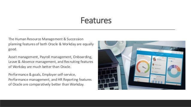 Features
The Human Resource Management & Succession
planning features of both Oracle & Workday are equally
good.
Asset management, Payroll management, Onboarding,
Leave & Absence management, and Recruiting features
of Workday are much better than Oracle.
Performance & goals, Employer self-service,
Performance management, and HR Reporting features
of Oracle are comparatively better than Workday.
 