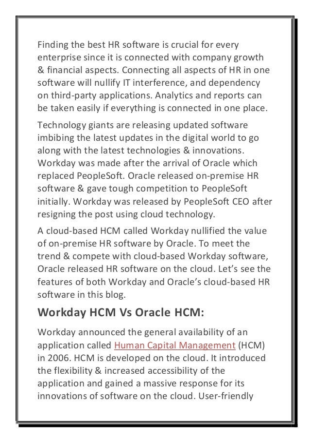 Finding the best HR software is crucial for every
enterprise since it is connected with company growth
& financial aspects. Connecting all aspects of HR in one
software will nullify IT interference, and dependency
on third-party applications. Analytics and reports can
be taken easily if everything is connected in one place.
Technology giants are releasing updated software
imbibing the latest updates in the digital world to go
along with the latest technologies & innovations.
Workday was made after the arrival of Oracle which
replaced PeopleSoft. Oracle released on-premise HR
software & gave tough competition to PeopleSoft
initially. Workday was released by PeopleSoft CEO after
resigning the post using cloud technology.
A cloud-based HCM called Workday nullified the value
of on-premise HR software by Oracle. To meet the
trend & compete with cloud-based Workday software,
Oracle released HR software on the cloud. Let’s see the
features of both Workday and Oracle’s cloud-based HR
software in this blog.
Workday HCM Vs Oracle HCM:
Workday announced the general availability of an
application called Human Capital Management (HCM)
in 2006. HCM is developed on the cloud. It introduced
the flexibility & increased accessibility of the
application and gained a massive response for its
innovations of software on the cloud. User-friendly
 