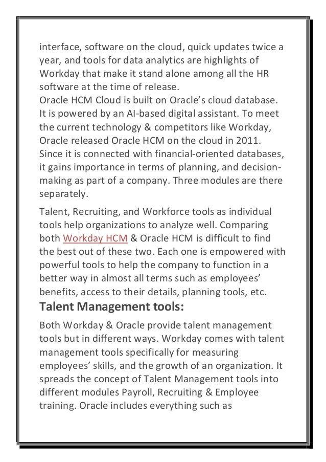 interface, software on the cloud, quick updates twice a
year, and tools for data analytics are highlights of
Workday that make it stand alone among all the HR
software at the time of release.
Oracle HCM Cloud is built on Oracle’s cloud database.
It is powered by an AI-based digital assistant. To meet
the current technology & competitors like Workday,
Oracle released Oracle HCM on the cloud in 2011.
Since it is connected with financial-oriented databases,
it gains importance in terms of planning, and decision-
making as part of a company. Three modules are there
separately.
Talent, Recruiting, and Workforce tools as individual
tools help organizations to analyze well. Comparing
both Workday HCM & Oracle HCM is difficult to find
the best out of these two. Each one is empowered with
powerful tools to help the company to function in a
better way in almost all terms such as employees’
benefits, access to their details, planning tools, etc.
Talent Management tools:
Both Workday & Oracle provide talent management
tools but in different ways. Workday comes with talent
management tools specifically for measuring
employees’ skills, and the growth of an organization. It
spreads the concept of Talent Management tools into
different modules Payroll, Recruiting & Employee
training. Oracle includes everything such as
 