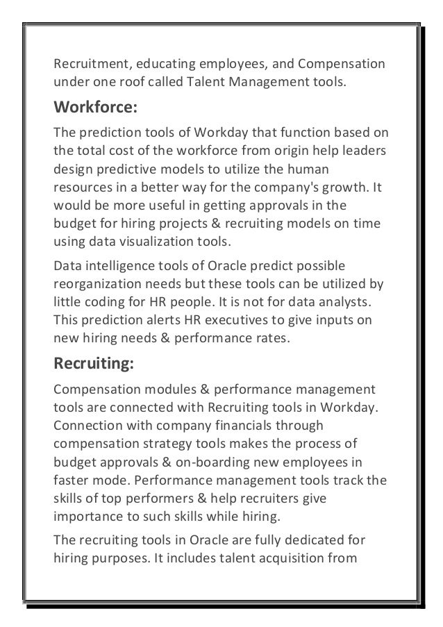 Recruitment, educating employees, and Compensation
under one roof called Talent Management tools.
Workforce:
The prediction tools of Workday that function based on
the total cost of the workforce from origin help leaders
design predictive models to utilize the human
resources in a better way for the company's growth. It
would be more useful in getting approvals in the
budget for hiring projects & recruiting models on time
using data visualization tools.
Data intelligence tools of Oracle predict possible
reorganization needs but these tools can be utilized by
little coding for HR people. It is not for data analysts.
This prediction alerts HR executives to give inputs on
new hiring needs & performance rates.
Recruiting:
Compensation modules & performance management
tools are connected with Recruiting tools in Workday.
Connection with company financials through
compensation strategy tools makes the process of
budget approvals & on-boarding new employees in
faster mode. Performance management tools track the
skills of top performers & help recruiters give
importance to such skills while hiring.
The recruiting tools in Oracle are fully dedicated for
hiring purposes. It includes talent acquisition from
 