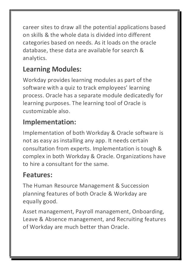 career sites to draw all the potential applications based
on skills & the whole data is divided into different
categories based on needs. As it loads on the oracle
database, these data are available for search &
analytics.
Learning Modules:
Workday provides learning modules as part of the
software with a quiz to track employees’ learning
process. Oracle has a separate module dedicatedly for
learning purposes. The learning tool of Oracle is
customizable also.
Implementation:
Implementation of both Workday & Oracle software is
not as easy as installing any app. It needs certain
consultation from experts. Implementation is tough &
complex in both Workday & Oracle. Organizations have
to hire a consultant for the same.
Features:
The Human Resource Management & Succession
planning features of both Oracle & Workday are
equally good.
Asset management, Payroll management, Onboarding,
Leave & Absence management, and Recruiting features
of Workday are much better than Oracle.
 