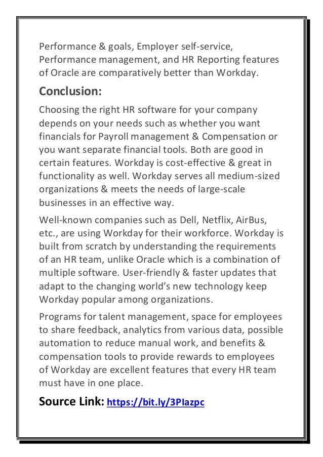 Performance & goals, Employer self-service,
Performance management, and HR Reporting features
of Oracle are comparatively better than Workday.
Conclusion:
Choosing the right HR software for your company
depends on your needs such as whether you want
financials for Payroll management & Compensation or
you want separate financial tools. Both are good in
certain features. Workday is cost-effective & great in
functionality as well. Workday serves all medium-sized
organizations & meets the needs of large-scale
businesses in an effective way.
Well-known companies such as Dell, Netflix, AirBus,
etc., are using Workday for their workforce. Workday is
built from scratch by understanding the requirements
of an HR team, unlike Oracle which is a combination of
multiple software. User-friendly & faster updates that
adapt to the changing world’s new technology keep
Workday popular among organizations.
Programs for talent management, space for employees
to share feedback, analytics from various data, possible
automation to reduce manual work, and benefits &
compensation tools to provide rewards to employees
of Workday are excellent features that every HR team
must have in one place.
Source Link: https://bit.ly/3PIazpc
 