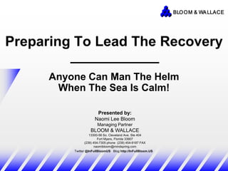 BLO O M & WA LLACE




Preparing To Lead The Recovery

      Anyone Can Man The Helm
       When The Sea Is Calm!

                       Presented by:
                      Naomi Lee Bloom
                        Managing Partner
                    BLOOM & WALLACE
                    13300-56 So. Cleveland Ave. Ste 404
                          Fort Myers, Florida 33907
                 (239) 454-7305 phone (239) 454-9187 FAX
                        naomibloom@mindspring.com
          Twitter @InFullBloomUS Blog http://InFullBloom.US
 