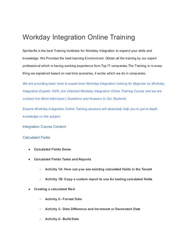 Workday Integration Online Training
Spiritsofts is the best Training Institutes for Workday Integration to expand your skills and
knowledge. We Provides the best learning Environment. Obtain all the training by our expert
professional which is having working experience from Top IT companies.The Training in is every
thing we explained based on real time scenarios, it works which we do in companies.
We are providing basic level to expert level Workday Integration training for Beginner by Workday
Integration Experts 100% Job Oriented Workday Integration Online Training Course and we are
conduct live Mock Interviews | Questions and Answers to Our Students.
Experts Workday Integration Online Training sessions will absolutely help you to get in-depth
knowledge on the subject.
Integration Course Content
Calculated Fields
● Calculated Fields Demo
● Calculated Fields Tasks and Reports
○ Activity 1A: How can you see existing calculated fields in the Tenant
○ Activity 1B: Copy a custom report to use for testing calculated fields
● Creating a calculated filed
○ Activity 2– Format Date
○ Activity 3– Date Difference and Increment or Decrement Date
○ Activity 4– Build Date
 