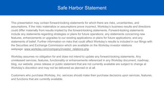 This presentation may contain forward-looking statements for which there are risks, uncertainties, and
assumptions. If the risks materialize or assumptions prove incorrect, Workday’s business results and directions
could differ materially from results implied by the forward-looking statements. Forward-looking statements
include any statements regarding strategies or plans for future operations; any statements concerning new
features, enhancements or upgrades to our existing applications or plans for future applications; and any
statements of belief. Further information on risks that could affect Workday’s results is included in our filings with
the Securities and Exchange Commission which are available on the Workday investor relations
webpage: www.workday.com/company/investor_relations.php
Workday assumes no obligation for and does not intend to update any forward-looking statements. Any
unreleased services, features, functionality or enhancements referenced in any Workday document, roadmap,
blog, our website, press release or public statement that are not currently available are subject to change at
Workday’s discretion and may not be delivered as planned or at all.
Customers who purchase Workday, Inc. services should make their purchase decisions upon services, features,
and functions that are currently available.
Safe Harbor Statement
 