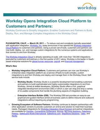 Workday Opens Integration Cloud Platform to
Customers and Partners:
Workday Continues to Simplify Integration; Enables Customers and Partners to Build,
Deploy, Run, and Manage Complex Integrations in the Workday Cloud



PLEASANTON, CALIF. — March 28, 2011 — To reduce cost and complexity typically associated
with application integration, Workday, Inc. today announces it has opened the Workday Integration
Cloud Platform to customers and partners. Using a proven set of tools, customers and partners can
now build, deploy, run, and manage custom integrations for the numerous systems and applications
that connect to and from Workday.

The Workday Integration Cloud is already operating at scale, with more than 100,000 integrations
executed by customers and partners in the first quarter of 2011 alone. Workday is the leader in SaaS-
based enterprise solutions for global human resources, payroll, and financial management.

What's New

   •   Workday Integration Cloud Platform. Customers and partners can now use Workday’s
       enterprise-class integration platform-as–a-service (iPaaS) to build complex, custom
       integrations to and from Workday and deploy and manage them in the Workday Cloud. Self-
       service tools include:

          o   Workday Studio. Workday Studio is a powerful development tool enabling customers
              and partners to build sophisticated and highly customizable integrations to and from
              Workday. Aimed at skilled developers, Workday Studio offers a rich, graphical
              integrated development environment (IDE) in which a user can drag and drop a variety
              of re-usable components that handle the plumbing aspects of integration building.

          o   Enterprise Interface Builder (EIB). The Workday EIB tool provides an easy-to-use
              graphical and guided interface aimed at business users to define inbound and outbound
              integrations without requiring any programming.

   •   Growing Ecosystem of Software Partners. Workday continues to deepen partnerships with
       other application vendors to provide customers an end-to-end solution to meet their business
       needs. Packaged integrations for Workday Integration Cloud Connect and partner integrations
       are available for Ceridian, Cornerstone OnDemand, Kronos, NETtime Solutions, Patersons,
       Plateau, SafeGuard World International, Salesforce.com, StepStone Solutions, Taleo, and
       Xactly.
 