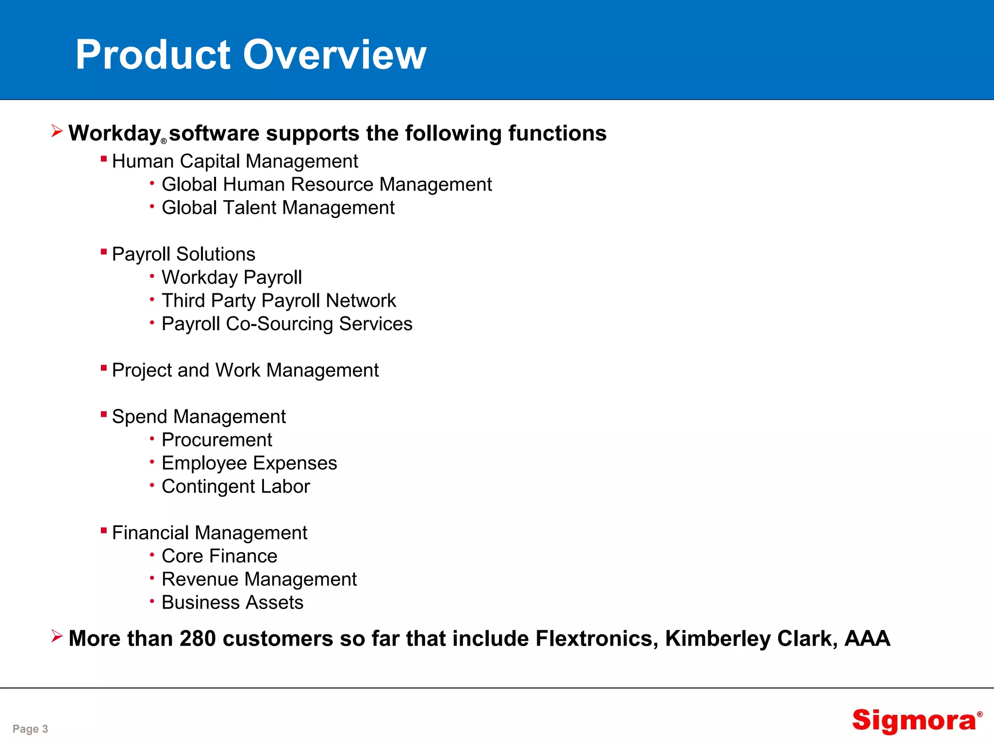 Page 3
Product Overview
 Workday® software supports the following functions
 Human Capital Management
• Global Human Resource Management
• Global Talent Management
 Payroll Solutions
• Workday Payroll
• Third Party Payroll Network
• Payroll Co-Sourcing Services
 Project and Work Management
 Spend Management
• Procurement
• Employee Expenses
• Contingent Labor
 Financial Management
• Core Finance
• Revenue Management
• Business Assets
 More than 280 customers so far that include Flextronics, Kimberley Clark, AAA
 